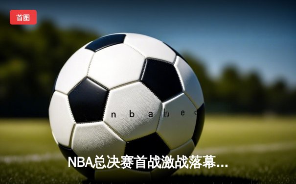 NBA总决赛首战激战落幕，詹姆斯准三双难救主，勇士客场险胜湖人