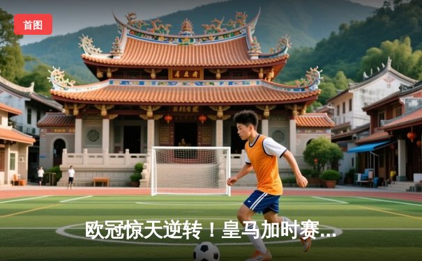 欧冠惊天逆转！皇马加时赛4-3绝杀曼城，本泽马戴帽创历史