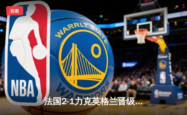 法国2-1力克英格兰晋级四强，凯恩点球失准三狮军团饮恨出局