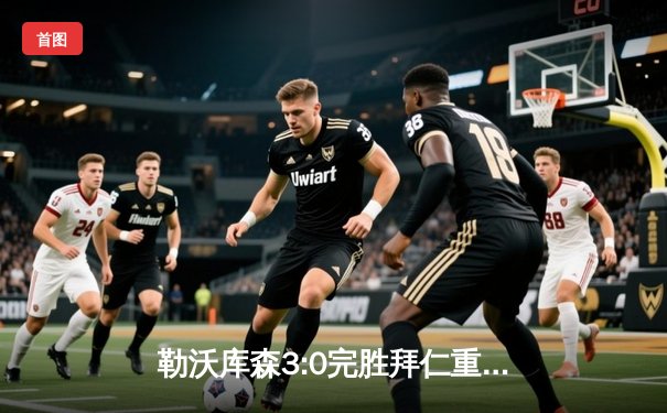 勒沃库森3:0完胜拜仁重返德甲榜首 阿隆索战术完胜图赫尔