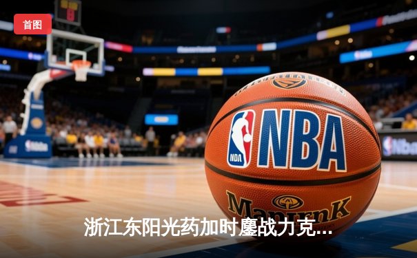 浙江东阳光药加时鏖战力克上海久事，孙铭徽37+8+7导演惊天逆转