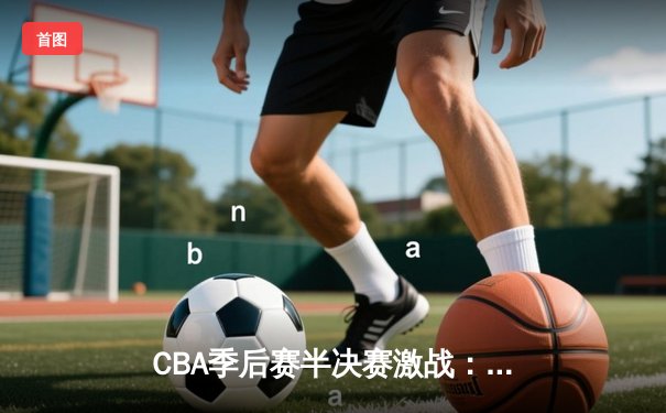 CBA季后赛半决赛激战：广东宏远加时险胜浙江广厦，周琦砍下33分17篮板统治禁区
