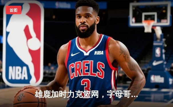 雄鹿加时力克篮网，字母哥44分14篮板引领逆转好戏