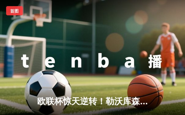 欧联杯惊天逆转！勒沃库森3-2绝杀罗马，赛季不败神话延续至49场